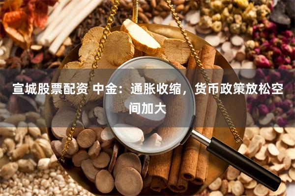 宣城股票配资 中金：通胀收缩，货币政策放松空间加大