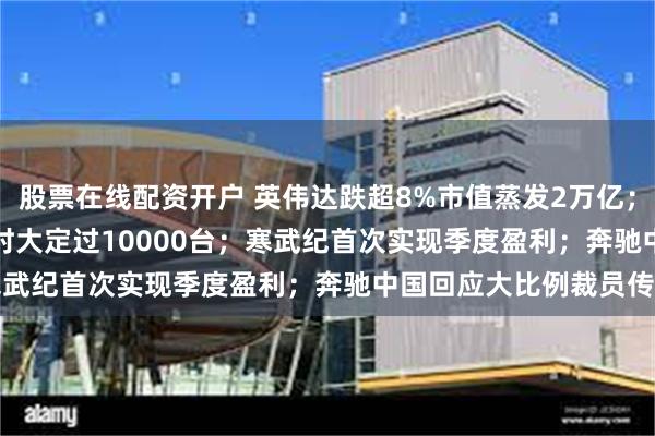 股票在线配资开户 英伟达跌超8%市值蒸发2万亿；小米SU7Ultra售2小时大定过10000台；寒武纪首次实现季度盈利；奔驰中国回应大比例裁员传闻