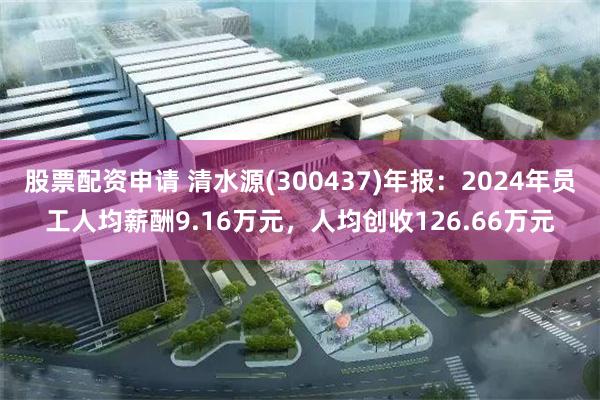 股票配资申请 清水源(300437)年报：2024年员工人均薪酬9.16万元，人均创收126.66万元