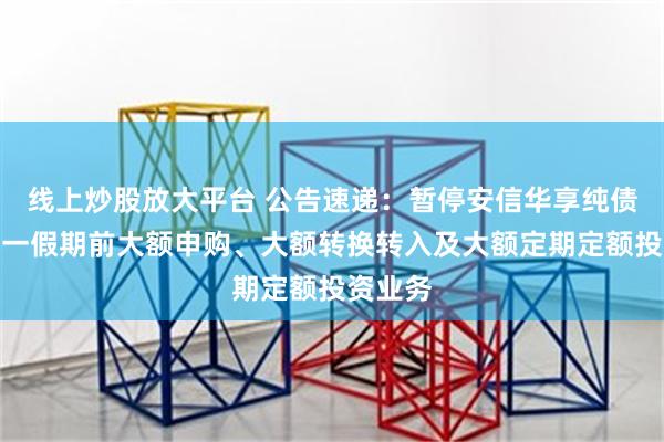 线上炒股放大平台 公告速递：暂停安信华享纯债基金五一假期前大额申购、大额转换转入及大额定期定额投资业务