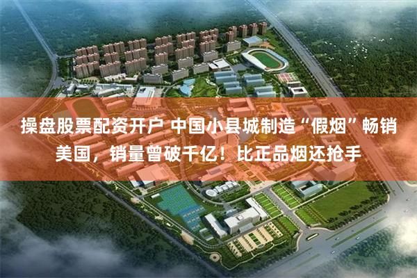 操盘股票配资开户 中国小县城制造“假烟”畅销美国，销量曾破千亿！比正品烟还抢手
