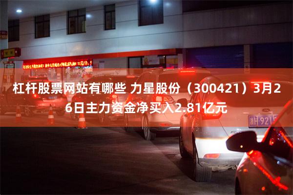 杠杆股票网站有哪些 力星股份（300421）3月26日主力资金净买入2.81亿元