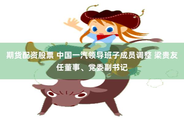 期货配资股票 中国一汽领导班子成员调整 梁贵友任董事、党委副书记