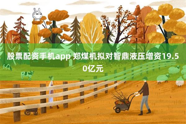 股票配资手机app 郑煤机拟对智鼎液压增资19.50亿元
