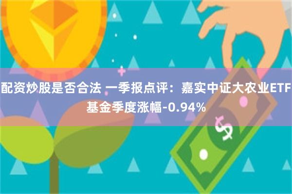 配资炒股是否合法 一季报点评：嘉实中证大农业ETF基金季度涨幅-0.94%