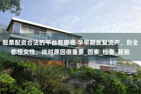 股票配资合法的平台有哪些 孕早期反复流产，别全都怪女性，找对原因很重要_因素_检查_胚胎