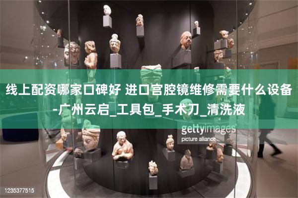 线上配资哪家口碑好 进口宫腔镜维修需要什么设备-广州云启_工具包_手术刀_清洗液