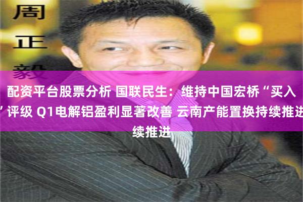 配资平台股票分析 国联民生：维持中国宏桥“买入”评级 Q1电解铝盈利显著改善 云南产能置换持续推进