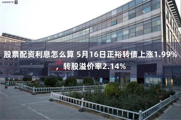 股票配资利息怎么算 5月16日正裕转债上涨1.99%，转股溢价率2.14%