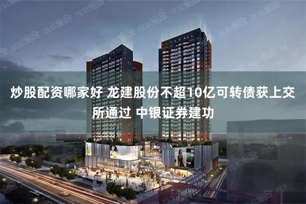 炒股配资哪家好 龙建股份不超10亿可转债获上交所通过 中银证券建功