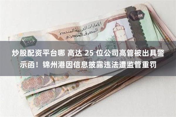 炒股配资平台哪 高达 25 位公司高管被出具警示函！锦州港因信息披露违法遭监管重罚