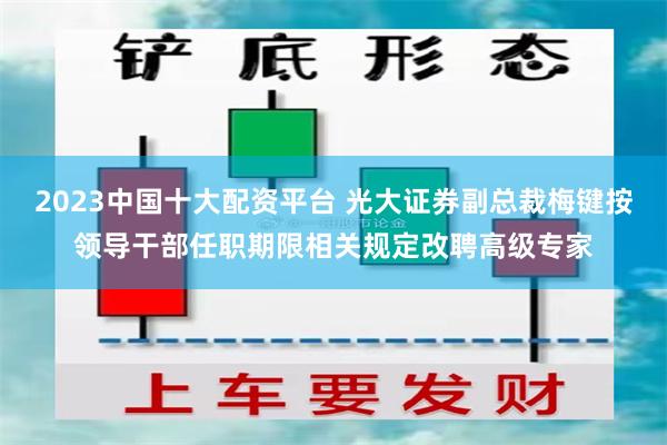 2023中国十大配资平台 光大证券副总裁梅键按领导干部任职期限相关规定改聘高级专家