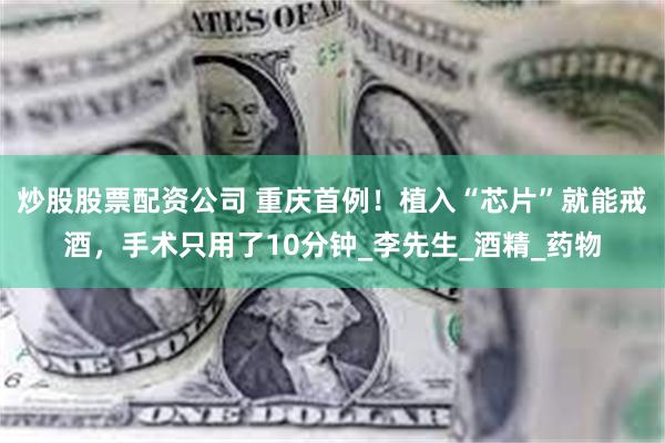 炒股股票配资公司 重庆首例！植入“芯片”就能戒酒，手术只用了10分钟_李先生_酒精_药物