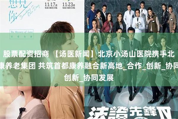 股票配资招商 【汤医新闻】北京小汤山医院携手北京健康养老集团 共筑首都康养融合新高地_合作_创新_协同发展