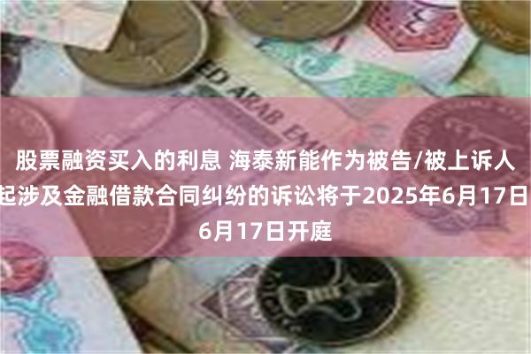 股票融资买入的利息 海泰新能作为被告/被上诉人的1起涉及金融借款合同纠纷的诉讼将于2025年6月17日开庭