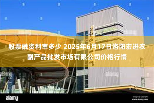 股票融资利率多少 2025年6月17日洛阳宏进农副产品批发市场有限公司价格行情