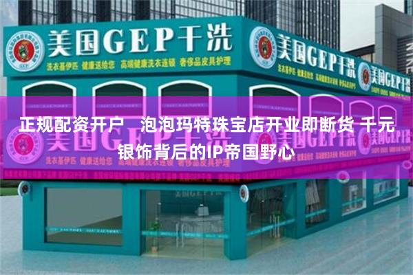 正规配资开户   泡泡玛特珠宝店开业即断货 千元银饰背后的IP帝国野心