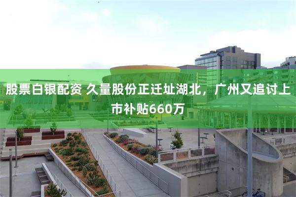 股票白银配资 久量股份正迁址湖北，广州又追讨上市补贴660万