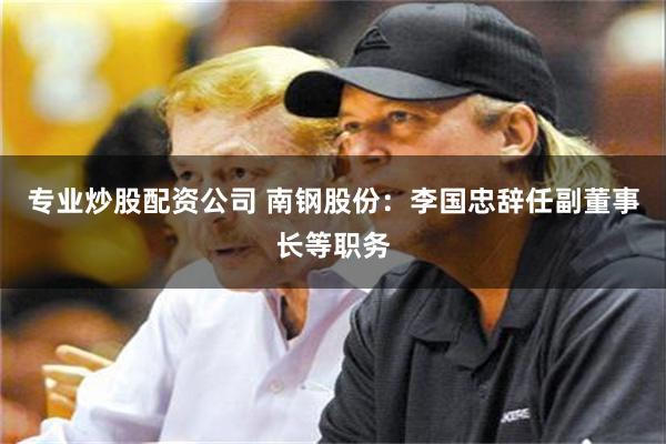 专业炒股配资公司 南钢股份：李国忠辞任副董事长等职务