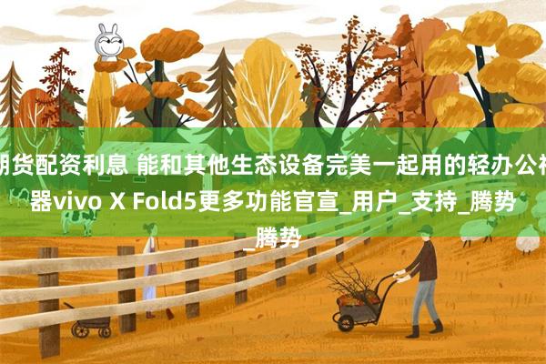 期货配资利息 能和其他生态设备完美一起用的轻办公神器vivo X Fold5更多功能官宣_用户_支持_腾势