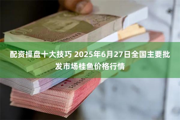 配资操盘十大技巧 2025年6月27日全国主要批发市场桂鱼价格行情