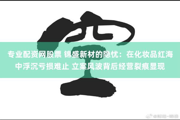 专业配资网股票 锦盛新材的隐忧：在化妆品红海中浮沉亏损难止 立案风波背后经营裂痕显现