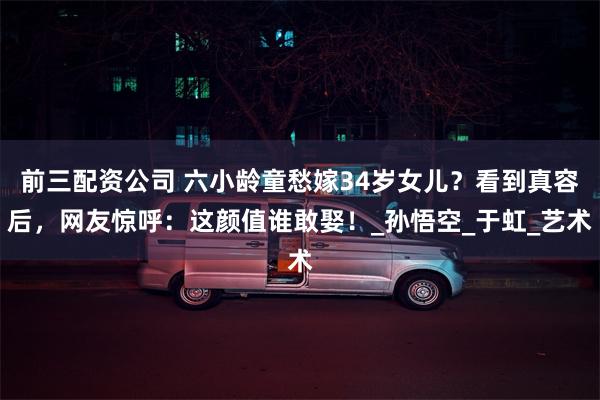前三配资公司 六小龄童愁嫁34岁女儿？看到真容后，网友惊呼：这颜值谁敢娶！_孙悟空_于虹_艺术